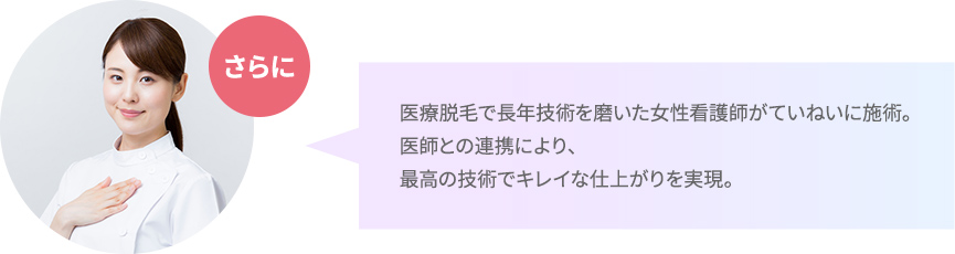 医療脱毛で長年技術を磨いた女性看護師がていねいに施術。医師との連携により、最高の技術でキレイな仕上がりを実現。