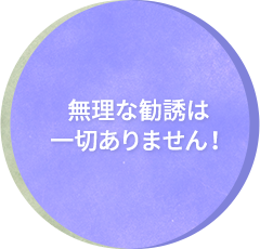 無理な勧誘は一切ありません！