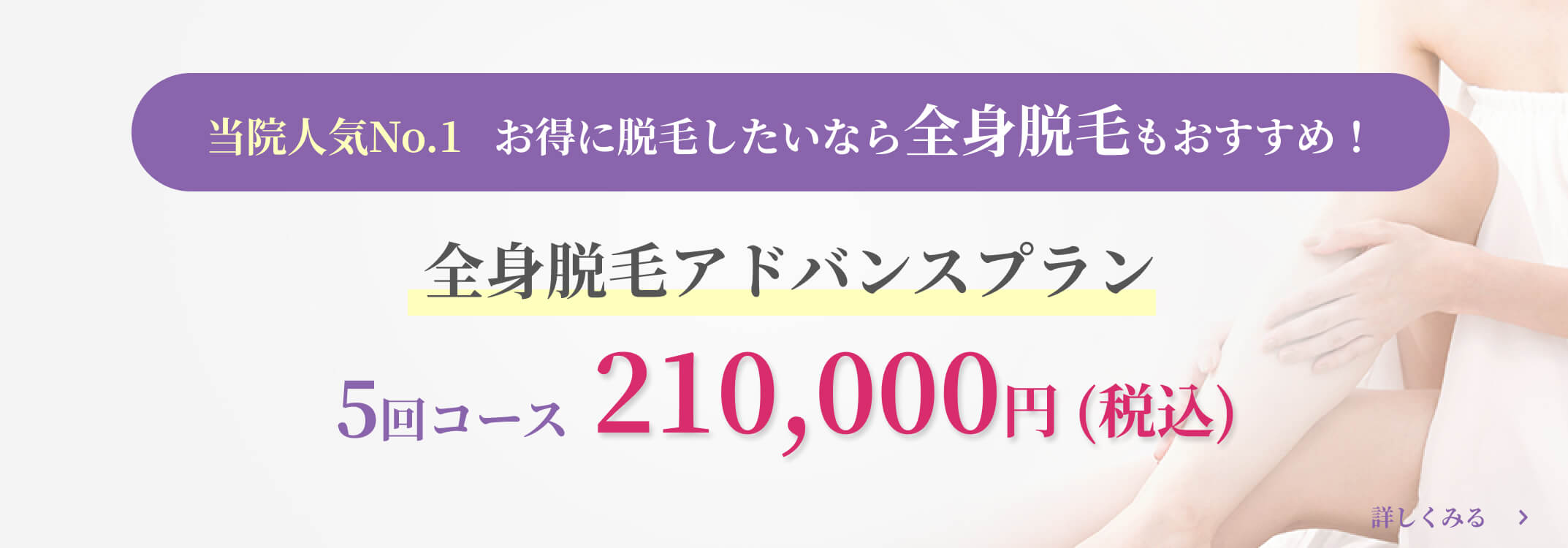 当院人気No.1 お得に脱毛したいなら全身脱毛もおすすめ！全身脱毛アドバンスプラン5回コース210,000円 (税込)詳しくみる