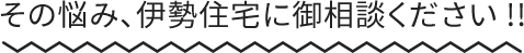 その悩み、伊勢住宅に御相談ください !!