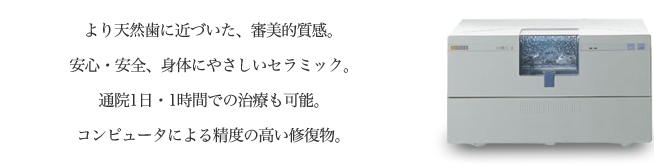 より天然歯に近づいた、審美的質感。安心・安全、身体にやさしいセラミック。通院1日・1時間での治療も可能。コンピュータによる制度の高い修復物