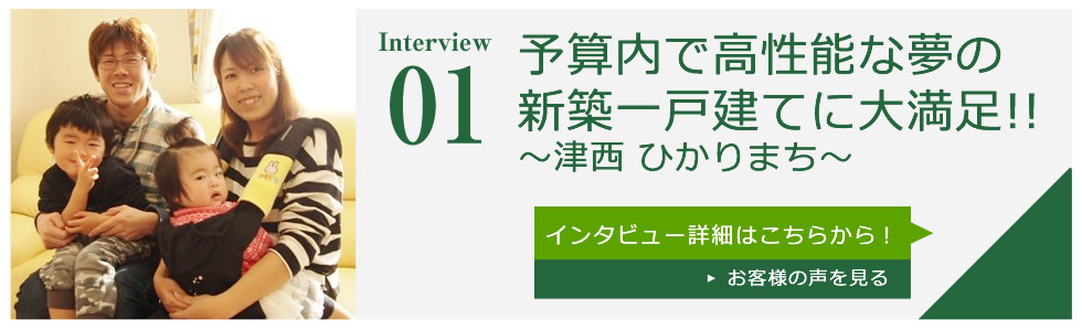 Interview01 予算内で高性能な夢の新築一戸建てに大満足!!～津西 ひかりまち～