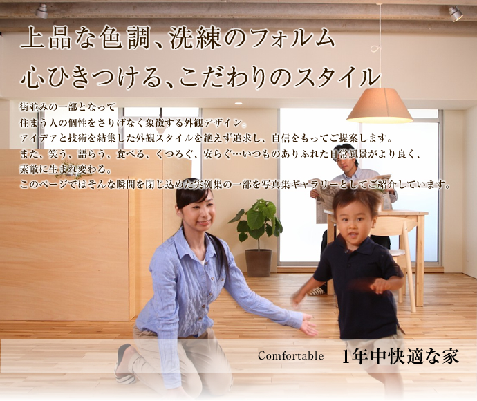 Comfortale １年中快適な家。上品な色調、洗練のフォルム。心ひきつける、こだわりのスタイル。街並みの一部となって。住まう人の個性をさりげなく象徴する外観デザイン。アイデアと技術を結集した外観スタイルを絶えず追及し、自信をもってご提案します。また、笑う、語らう、食べる、くつろぐ、安らぐ...いつものありふれた日常風景がより良く、素敵に生まれ変わる。このページではそんな瞬間を閉じ込めた実例集の一部を写真集ギャラリーとしてご紹介しています。