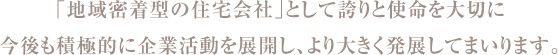 「地域密着型の住宅会社」として誇りと使命を大切に今後も積極的に企業活動を展開し、より大きく発展してまいります。