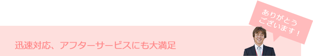 迅速対応、アフターサービスにも大満足