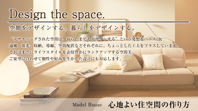 Model House 心地よい住空間の作り方。Design the space. 空間をデザインする。暮らしをデザインする。デザイニングされた空間は、暮らしまでもデザインするという発想をベースに、通風、採光、収納、導線、空間配置などそれぞれに、ちょっとした工夫をプラスしています。それはまさにライフスタイルを表情豊かにランクアップする空間美。ご要望に合わせて個性や好みを生かした設計にも対応します。