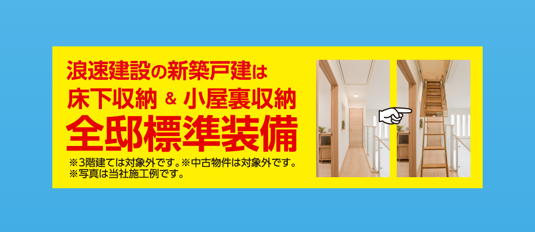 浪速建設の新築戸建ては、床下収納＆小屋裏収納、全邸標準装備！※3階建ては対象外です。※中古物件は対象外です。