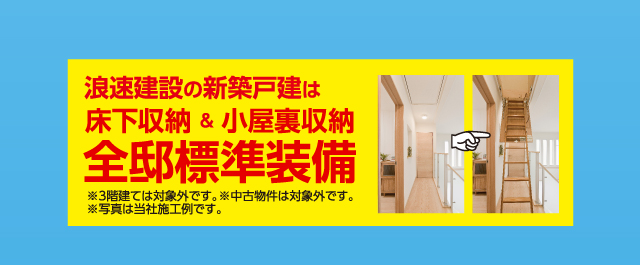 浪速建設の新築戸建ては、床下収納＆小屋裏収納、全邸標準装備！※3階建ては対象外です。※中古物件は対象外です。