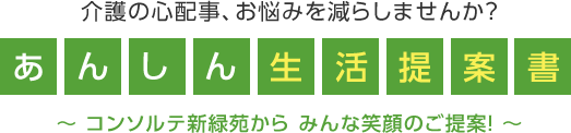 介護の心配事、お悩みを減らしませんか？あんしん生活提案書～コンソルテ新緑苑から みんな笑顔のご提案！～