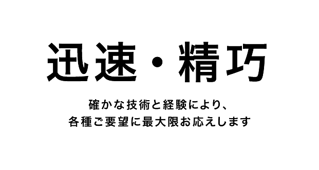 迅速・精巧 確かな技術と経験により、各種ご要望も最大限お応えします