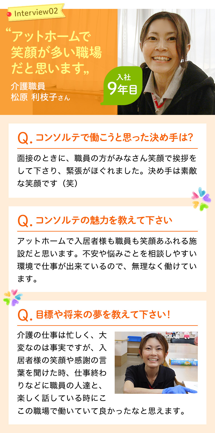 アットホームで笑顔が多い職場だと思います。入社の決め手は職員さんの素敵な笑顔です。アットホームで入居者様も職員も笑顔あふれる施設です。不安や悩みごとを相談しやすい環境で仕事ができるので、無理なく働けています。介護の仕事は忙しく、大変なのは事実ですが、入居者様の笑顔や感謝の言葉を聞けた時、仕事終わりなどに職員の人達と楽しく話している時に、ここで働いてよかったなと思えます。