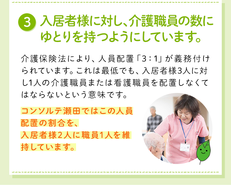 入居者様に対し、介護職員の数にゆとりを持つようにしています。介護保険法の人員配置「3:1」に対し、コンソルテ瀬田では「2.1～2.65：1」（入居者様2.1～2.65人に介護職員1人）の人数割合で配置しています。