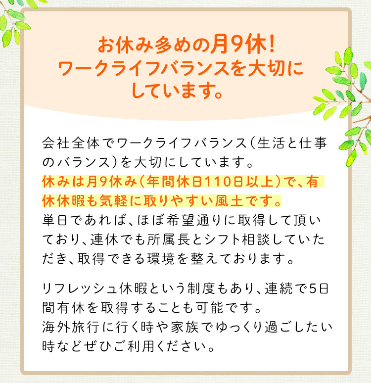 お休み多めの月9休！ワークライフバランスを大切にしています。休みは月9休（年間休日110日）で、有給休暇も気軽に取りやすい風土です。リフレッシュ休暇という制度もあり、連続で5日間有休を取得することも可能です。