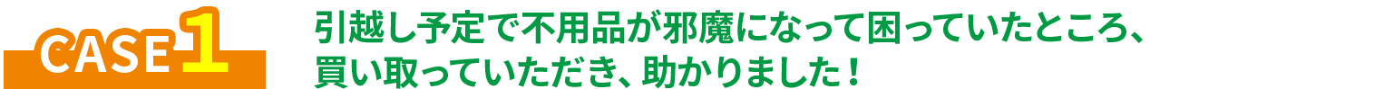 CASE1 引越し予定で不用品が邪魔になっていた困っていたところ、買い取っていただき、助かりました！