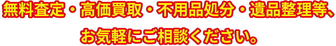 無料査定・高価買取・不用品処分・遺品整理等　お気軽にご相談ください